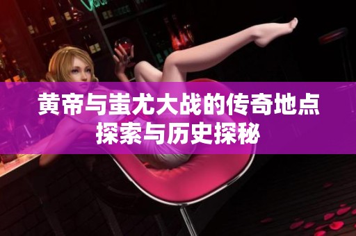 黄帝与蚩尤大战的传奇地点探索与历史探秘