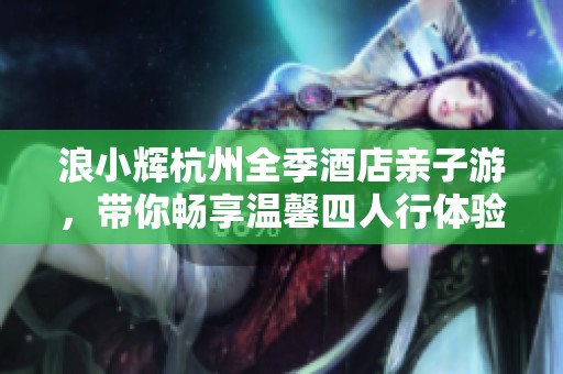 浪小辉杭州全季酒店亲子游，带你畅享温馨四人行体验