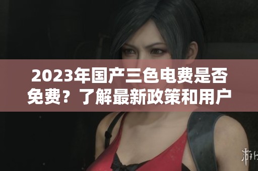 2023年国产三色电费是否免费？了解最新政策和用户反馈
