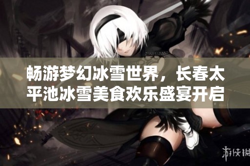 畅游梦幻冰雪世界，长春太平池冰雪美食欢乐盛宴开启