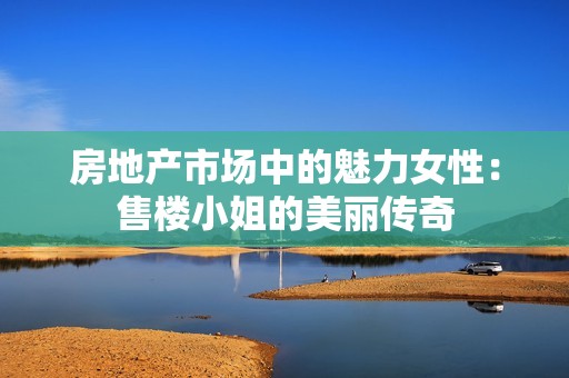 房地产市场中的魅力女性：售楼小姐的美丽传奇
