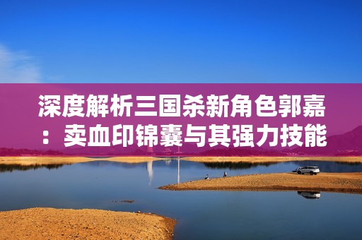 深度解析三国杀新角色郭嘉：卖血印锦囊与其强力技能优势