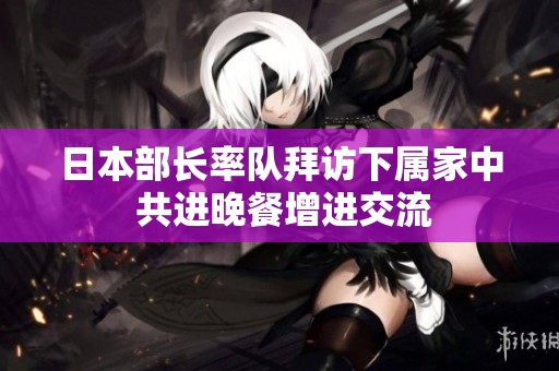 日本部长率队拜访下属家中 共进晚餐增进交流