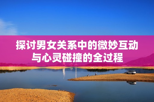 探讨男女关系中的微妙互动与心灵碰撞的全过程