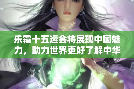 乐霜十五运会将展现中国魅力，助力世界更好了解中华文化