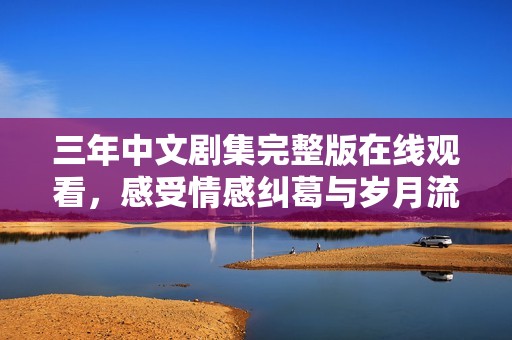 三年中文剧集完整版在线观看，感受情感纠葛与岁月流转