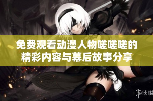 免费观看动漫人物嗟嗟嗟的精彩内容与幕后故事分享