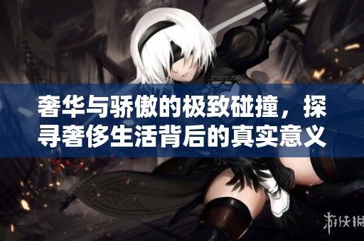 奢华与骄傲的极致碰撞，探寻奢侈生活背后的真实意义