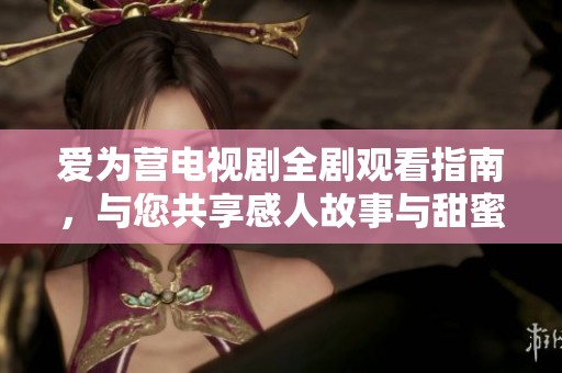 爱为营电视剧全剧观看指南，与您共享感人故事与甜蜜时刻