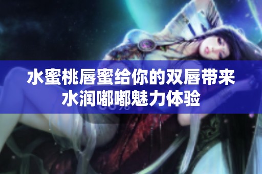 水蜜桃唇蜜给你的双唇带来水润嘟嘟魅力体验