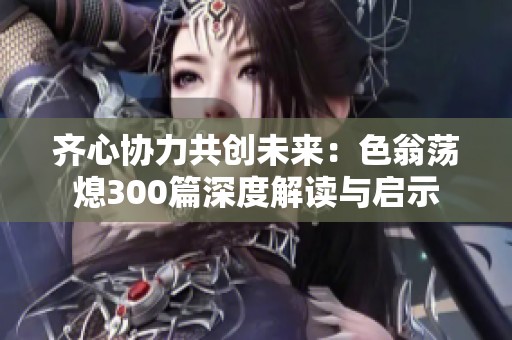 齐心协力共创未来：色翁荡熄300篇深度解读与启示
