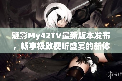 魅影My42TV最新版本发布，畅享极致视听盛宴的新体验
