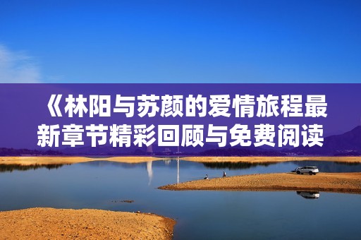 《林阳与苏颜的爱情旅程最新章节精彩回顾与免费阅读》
