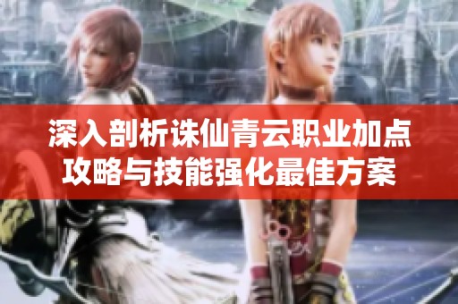 深入剖析诛仙青云职业加点攻略与技能强化最佳方案