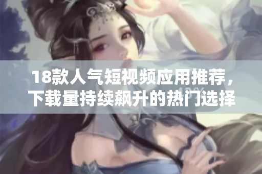 18款人气短视频应用推荐，下载量持续飙升的热门选择