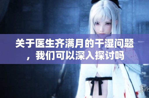 关于医生齐满月的干湿问题，我们可以深入探讨吗