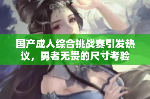 国产成人综合挑战赛引发热议，勇者无畏的尺寸考验