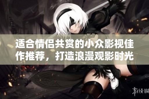 适合情侣共赏的小众影视佳作推荐，打造浪漫观影时光