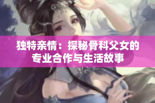 独特亲情：探秘骨科父女的专业合作与生活故事