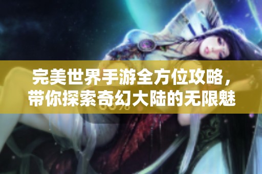 完美世界手游全方位攻略，带你探索奇幻大陆的无限魅力与乐趣