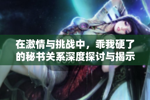 在激情与挑战中，乖我硬了的秘书关系深度探讨与揭示