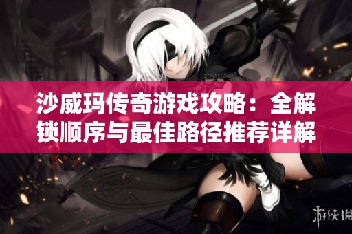 沙威玛传奇游戏攻略：全解锁顺序与最佳路径推荐详解