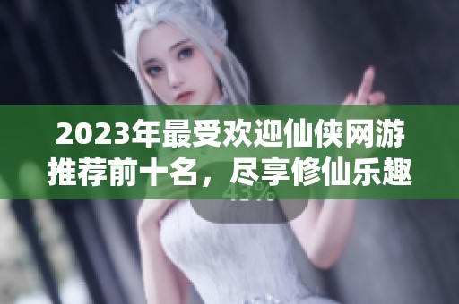 2023年最受欢迎仙侠网游推荐前十名，尽享修仙乐趣与冒险体验