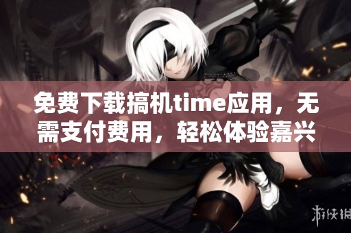 免费下载搞机time应用，无需支付费用，轻松体验嘉兴新科技
