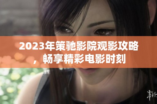 2023年策驰影院观影攻略，畅享精彩电影时刻