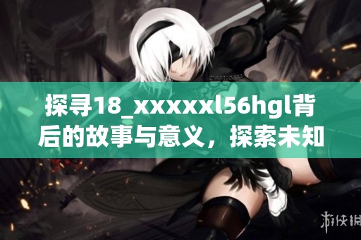 探寻18_xxxxxl56hgl背后的故事与意义，探索未知的领域