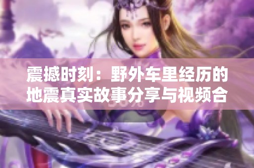 震撼时刻：野外车里经历的地震真实故事分享与视频合集