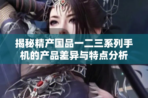 揭秘精产国品一二三系列手机的产品差异与特点分析