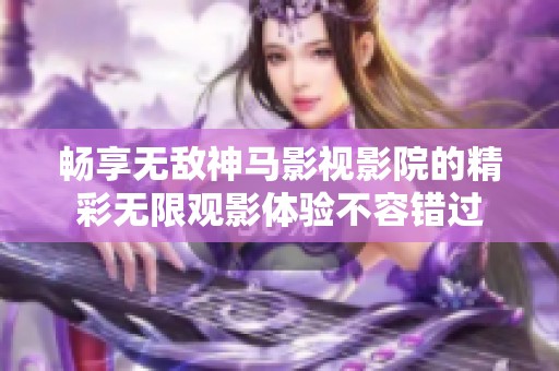 畅享无敌神马影视影院的精彩无限观影体验不容错过