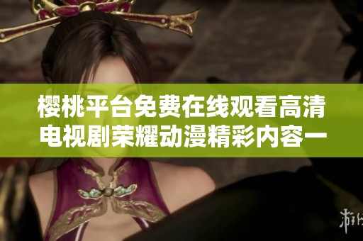 樱桃平台免费在线观看高清电视剧荣耀动漫精彩内容一览
