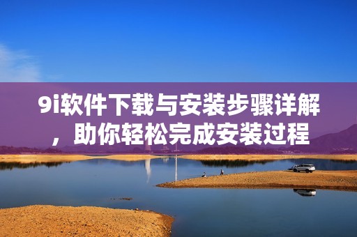 9i软件下载与安装步骤详解，助你轻松完成安装过程