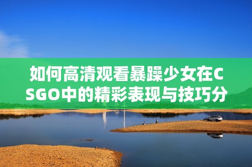如何高清观看暴躁少女在CSGO中的精彩表现与技巧分享