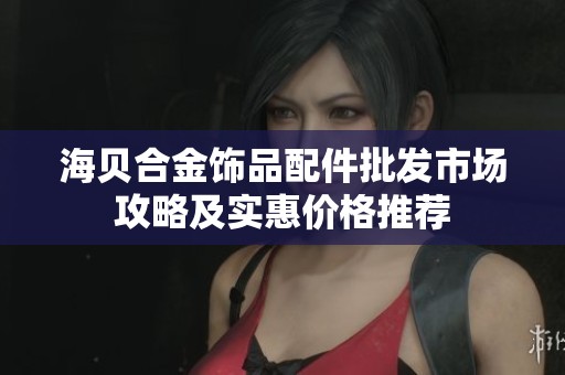 海贝合金饰品配件批发市场攻略及实惠价格推荐