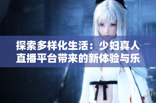 探索多样化生活：少妇真人直播平台带来的新体验与乐趣