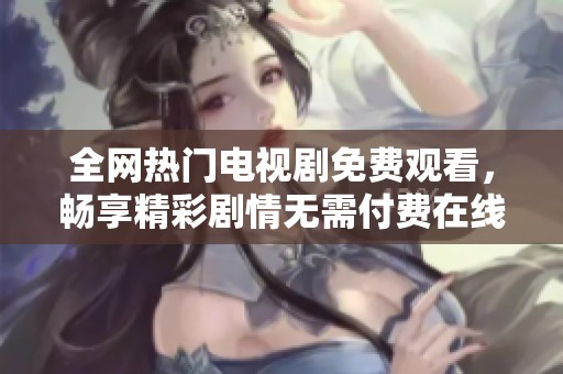 全网热门电视剧免费观看，畅享精彩剧情无需付费在线收看