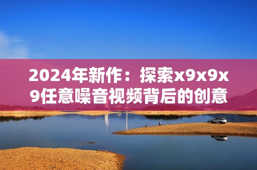 2024年新作：探索x9x9x9任意噪音视频背后的创意与挑战