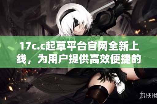 17c.c起草平台官网全新上线，为用户提供高效便捷的文稿生成服务