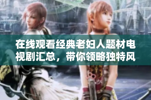 在线观看经典老妇人题材电视剧汇总，带你领略独特风情与故事魅力