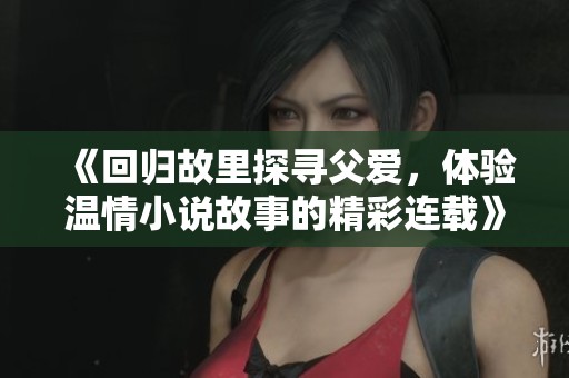 《回归故里探寻父爱，体验温情小说故事的精彩连载》