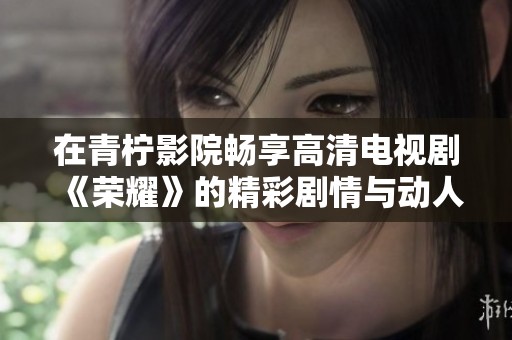 在青柠影院畅享高清电视剧《荣耀》的精彩剧情与动人瞬间