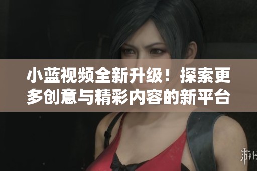 小蓝视频全新升级！探索更多创意与精彩内容的新平台体验