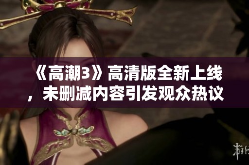《高潮3》高清版全新上线，未删减内容引发观众热议与期待