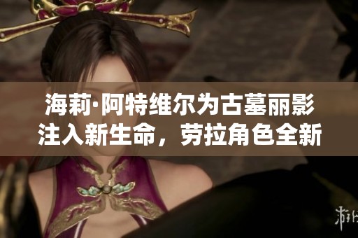 海莉·阿特维尔为古墓丽影注入新生命，劳拉角色全新演绎解析