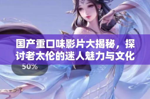 国产重口味影片大揭秘，探讨老太伦的迷人魅力与文化现象