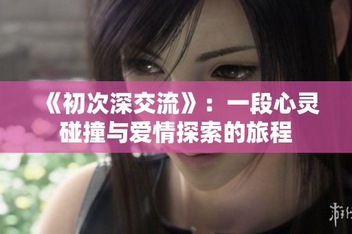 《初次深交流》：一段心灵碰撞与爱情探索的旅程