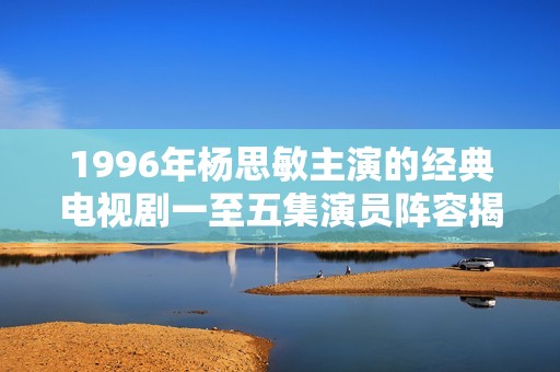1996年杨思敏主演的经典电视剧一至五集演员阵容揭秘与分析